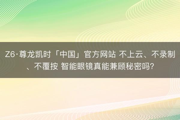 Z6·尊龙凯时「中国」官方网站 不上云、不录制、不覆按 智能眼镜真能兼顾秘密吗？