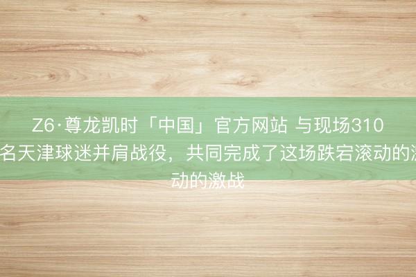 Z6·尊龙凯时「中国」官方网站 与现场3100多名天津球迷并肩战役，共同完成了这场跌宕滚动的激战