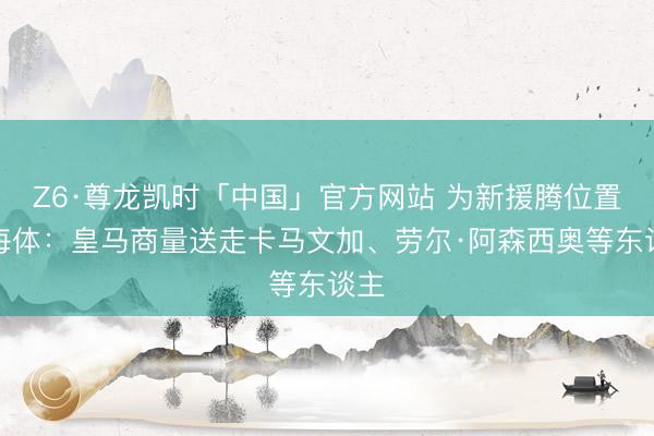 Z6·尊龙凯时「中国」官方网站 为新援腾位置！每体：皇马商量送走卡马文加、劳尔·阿森西奥等东谈主