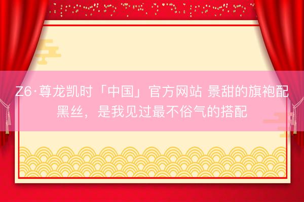 Z6·尊龙凯时「中国」官方网站 景甜的旗袍配黑丝,是我见过最不俗气的搭配