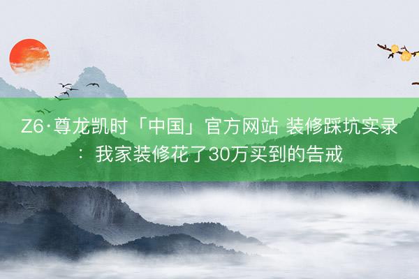 Z6·尊龙凯时「中国」官方网站 装修踩坑实录：我家装修花了30万买到的告戒