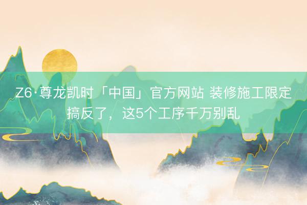 Z6·尊龙凯时「中国」官方网站 装修施工限定搞反了，这5个工序千万别乱