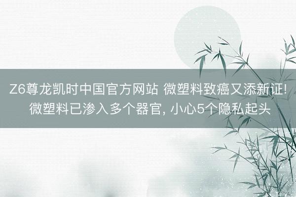 Z6尊龙凯时中国官方网站 微塑料致癌又添新证! 微塑料已渗入多个器官， 小心5个隐私起头