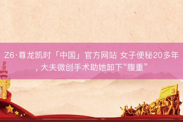 Z6·尊龙凯时「中国」官方网站 女子便秘20多年， 大夫微创手术助她卸下“腹重”