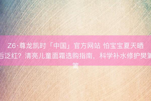 Z6·尊龙凯时「中国」官方网站 怕宝宝夏天晒后泛红？清亮儿童面霜选购指南，科学补水修护樊篱