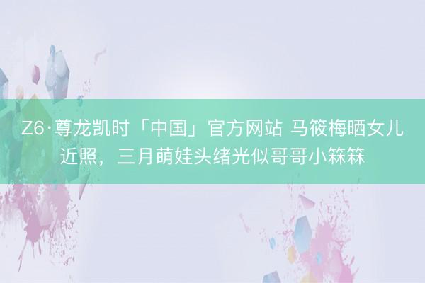 Z6·尊龙凯时「中国」官方网站 马筱梅晒女儿近照，三月萌娃头绪光似哥哥小箖箖