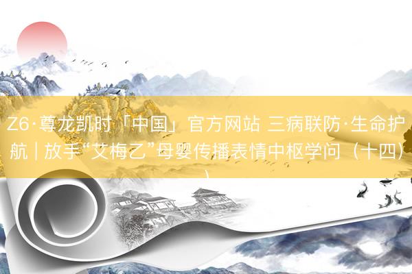 Z6·尊龙凯时「中国」官方网站 三病联防·生命护航 | 放手“艾梅乙”母婴传播表情中枢学问（十四）