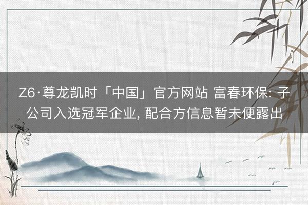 Z6·尊龙凯时「中国」官方网站 富春环保: 子公司入选冠军企业, 配合方信息暂未便露出