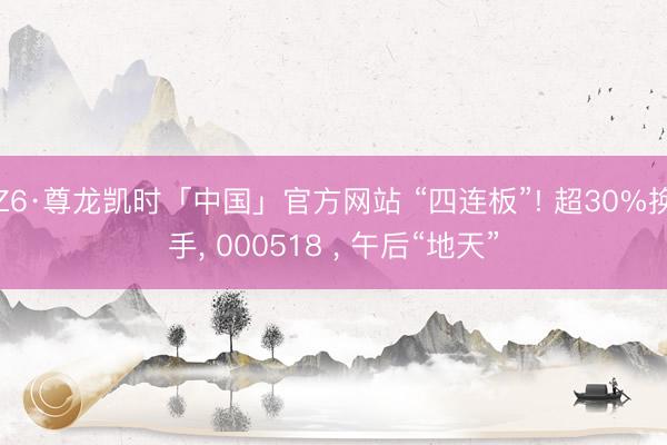 Z6·尊龙凯时「中国」官方网站 “四连板”! 超30%换手， 000518 ， 午后“地天”