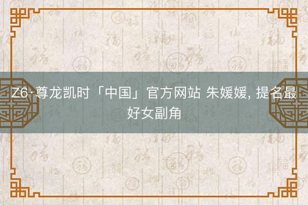 Z6·尊龙凯时「中国」官方网站 朱媛媛， 提名最好女副角