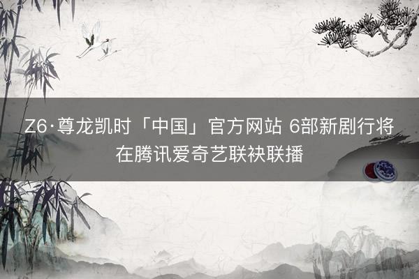 Z6·尊龙凯时「中国」官方网站 6部新剧行将在腾讯爱奇艺联袂联播