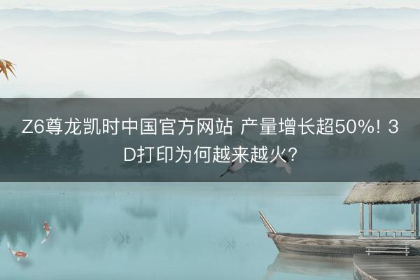 Z6尊龙凯时中国官方网站 产量增长超50%! 3D打印为何越来越火?