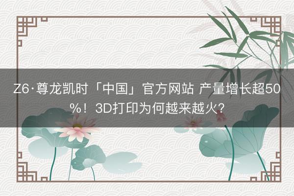 Z6·尊龙凯时「中国」官方网站 产量增长超50%！3D打印为何越来越火？