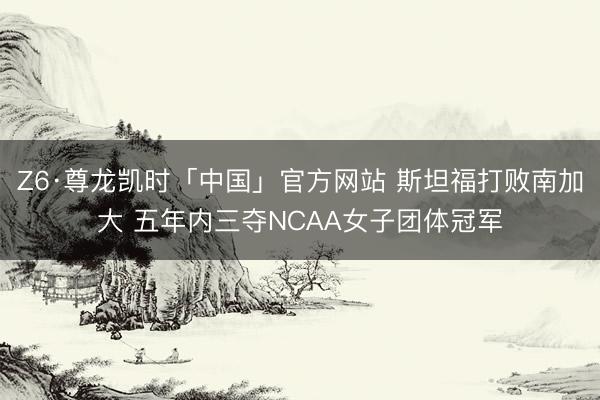Z6·尊龙凯时「中国」官方网站 斯坦福打败南加大 五年内三夺NCAA女子团体冠军