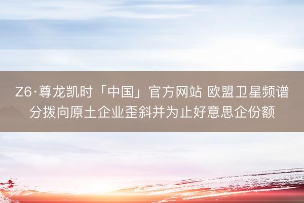 Z6·尊龙凯时「中国」官方网站 欧盟卫星频谱分拨向原土企业歪斜并为止好意思企份额