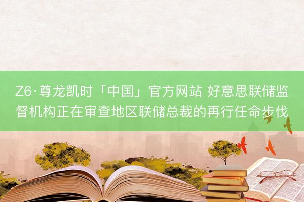 Z6·尊龙凯时「中国」官方网站 好意思联储监督机构正在审查地区联储总裁的再行任命步伐