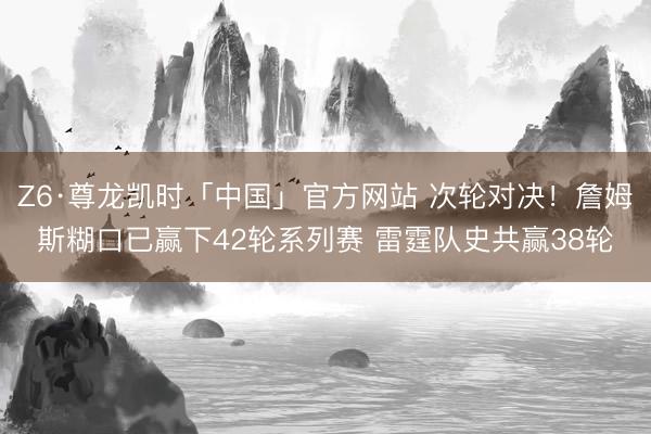 Z6·尊龙凯时「中国」官方网站 次轮对决!詹姆斯糊口已赢下42轮系列赛 雷霆队史共赢38轮
