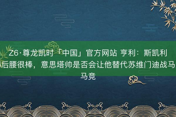 Z6·尊龙凯时「中国」官方网站 亨利：斯凯利踢后腰很棒，意思塔帅是否会让他替代苏维门迪战马竞