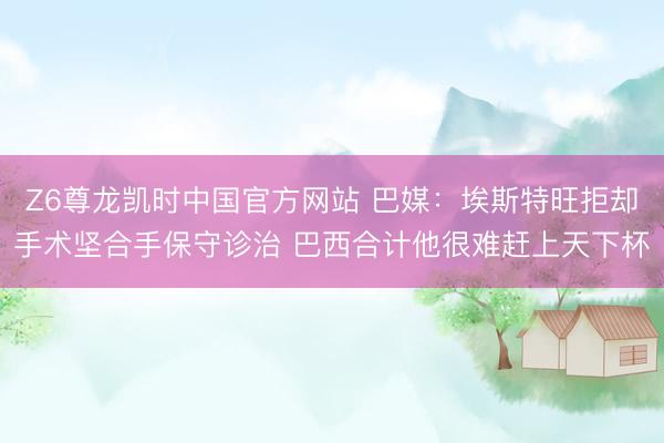 Z6尊龙凯时中国官方网站 巴媒：埃斯特旺拒却手术坚合手保守诊治 巴西合计他很难赶上天下杯