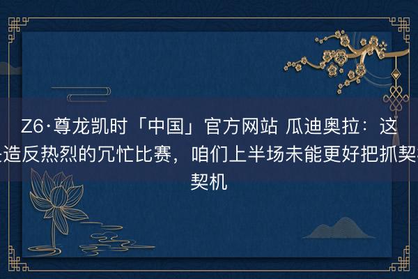 Z6·尊龙凯时「中国」官方网站 瓜迪奥拉:这是造反热烈的冗忙比赛,咱们上半场未能更好把抓契机