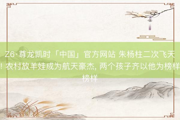 Z6·尊龙凯时「中国」官方网站 朱杨柱二次飞天! 农村放羊娃成为航天豪杰， 两个孩子齐以他为榜样
