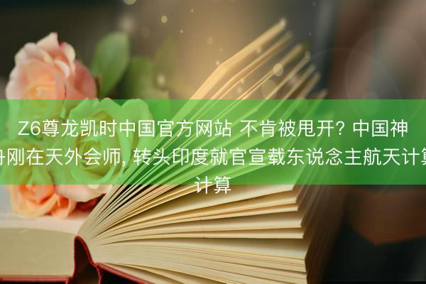 Z6尊龙凯时中国官方网站 不肯被甩开? 中国神舟刚在天外会师， 转头印度就官宣载东说念主航天计算