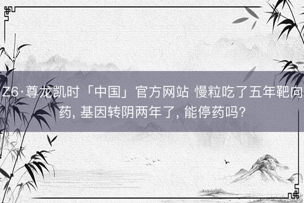 Z6·尊龙凯时「中国」官方网站 慢粒吃了五年靶向药， 基因转阴两年了， 能停药吗?