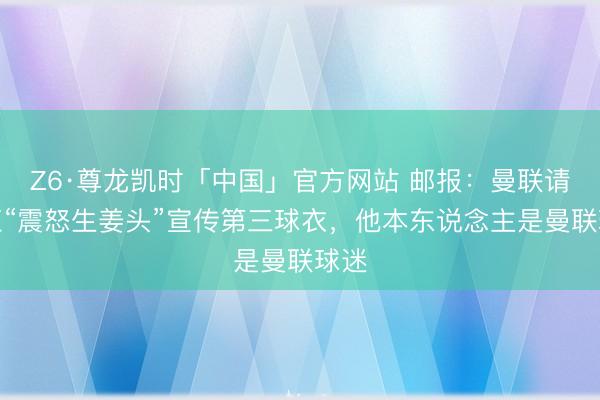 Z6·尊龙凯时「中国」官方网站 邮报：曼联请网红“震怒生姜头”宣传第三球衣，他本东说念主是曼联球迷
