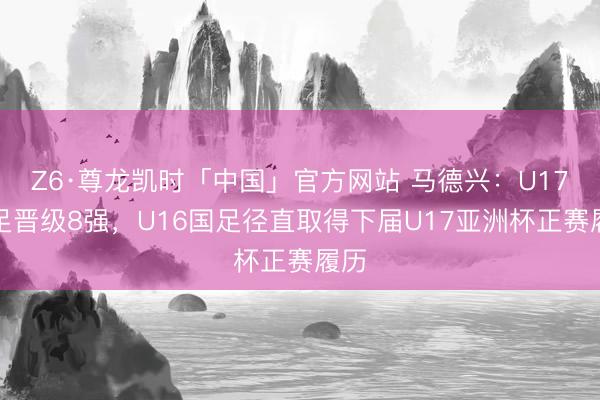 Z6·尊龙凯时「中国」官方网站 马德兴:U17国足晋级8强,U16国足径直取得下届U17亚洲杯正赛履历