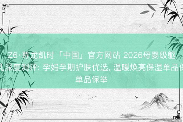 Z6·尊龙凯时「中国」官方网站 2026母婴级躯壳乳深度测评: 孕妈孕期护肤优选， 温暖焕亮保湿单品保举