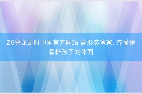 Z6尊龙凯时中国官方网站 高形态爸爸， 齐懂得看护孩子的体面