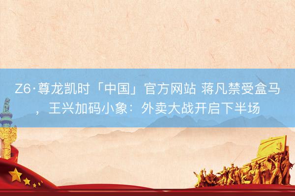 Z6·尊龙凯时「中国」官方网站 蒋凡禁受盒马,王兴加码小象:外卖大战开启下半场