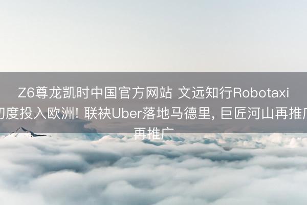 Z6尊龙凯时中国官方网站 文远知行Robotaxi初度投入欧洲! 联袂Uber落地马德里， 巨匠河山再推广