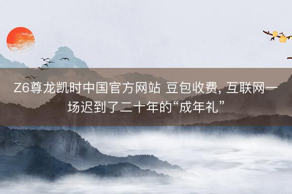 Z6尊龙凯时中国官方网站 豆包收费， 互联网一场迟到了二十年的“成年礼”
