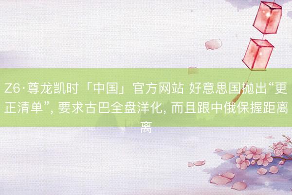 Z6·尊龙凯时「中国」官方网站 好意思国抛出“更正清单”， 要求古巴全盘洋化， 而且跟中俄保握距离
