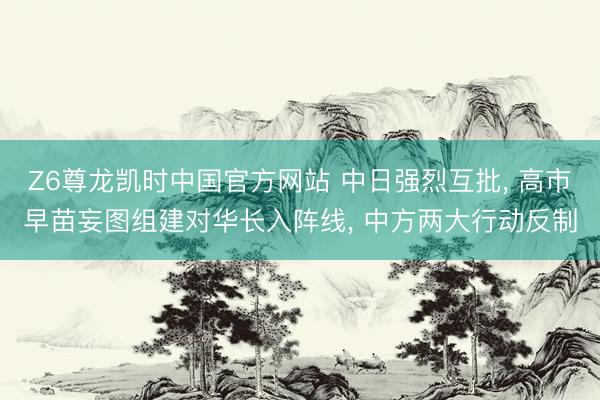 Z6尊龙凯时中国官方网站 中日强烈互批， 高市早苗妄图组建对华长入阵线， 中方两大行动反制