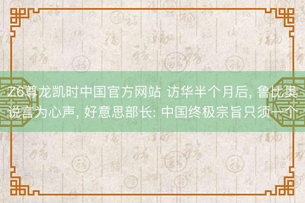 Z6尊龙凯时中国官方网站 访华半个月后， 鲁比奥说言为心声， 好意思部长: 中国终极宗旨只须一个