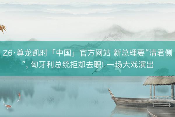 Z6·尊龙凯时「中国」官方网站 新总理要“清君侧”， 匈牙利总统拒却去职! 一场大戏演出