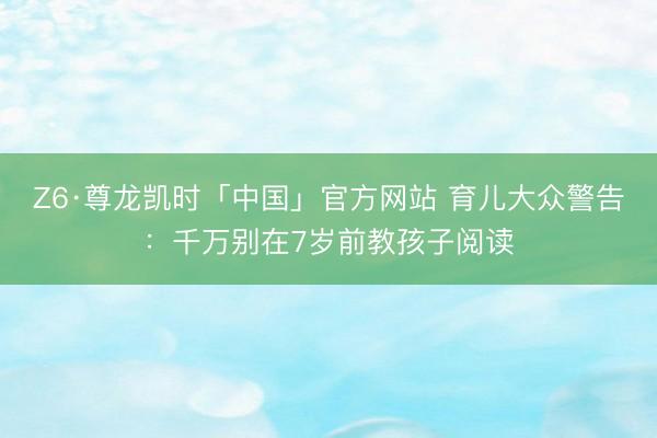 Z6·尊龙凯时「中国」官方网站 育儿大众警告：千万别在7岁前教孩子阅读