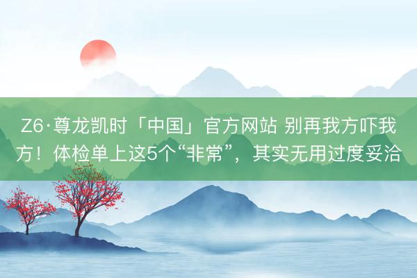 Z6·尊龙凯时「中国」官方网站 别再我方吓我方！体检单上这5个“非常”，其实无用过度妥洽