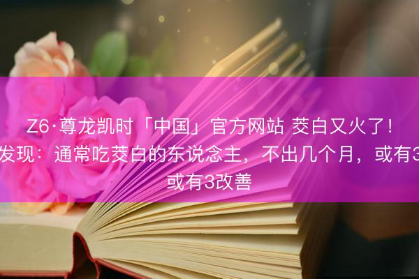 Z6·尊龙凯时「中国」官方网站 茭白又火了！医师发现：通常吃茭白的东说念主，不出几个月，或有3改善