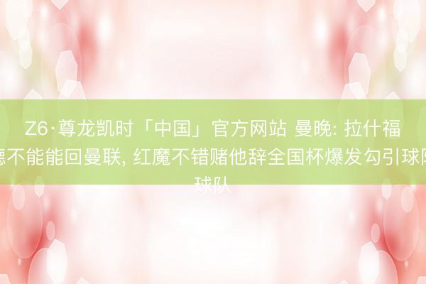 Z6·尊龙凯时「中国」官方网站 曼晚: 拉什福德不能能回曼联， 红魔不错赌他辞全国杯爆发勾引球队