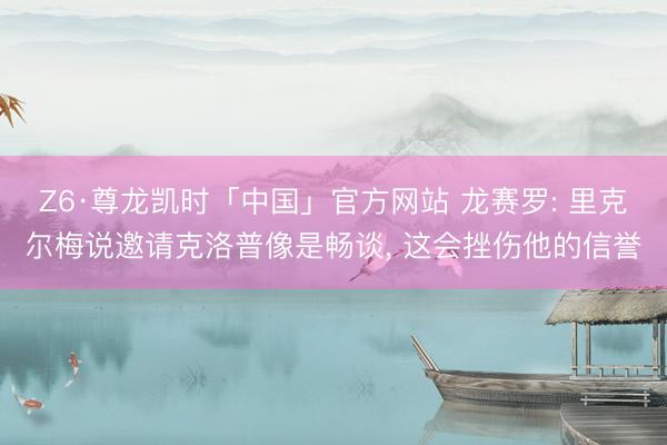 Z6·尊龙凯时「中国」官方网站 龙赛罗: 里克尔梅说邀请克洛普像是畅谈, 这会挫伤他的信誉