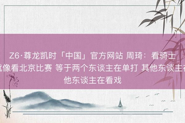 Z6·尊龙凯时「中国」官方网站 周琦：看骑士打球就像看北京比赛 等于两个东谈主在单打