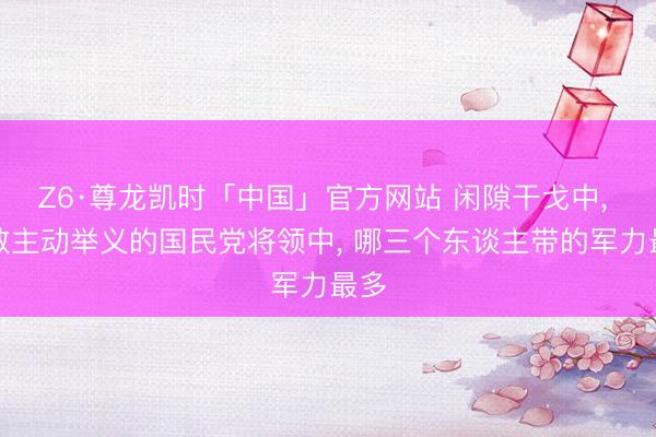 Z6·尊龙凯时「中国」官方网站 闲隙干戈中， 扫数主动举义的国民党将领中， 哪三个东谈主带的军力最多