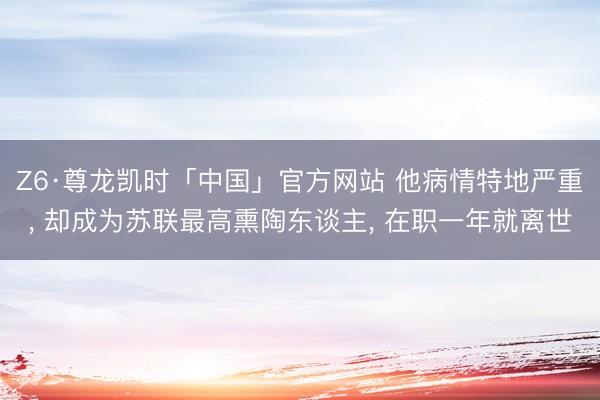 Z6·尊龙凯时「中国」官方网站 他病情特地严重， 却成为苏联最高熏陶东谈主， 在职一年就离世