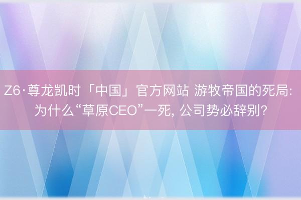Z6·尊龙凯时「中国」官方网站 游牧帝国的死局: 为什么“草原CEO”一死， 公司势必辞别?