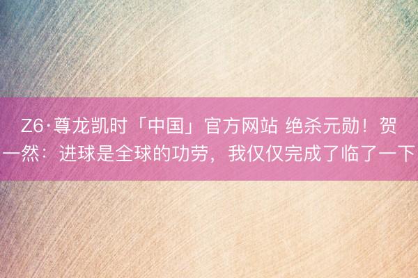 Z6·尊龙凯时「中国」官方网站 绝杀元勋!贺一然:进球是全球的功劳,我仅仅完成了临了一下