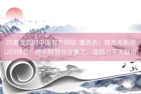 Z6尊龙凯时中国官方网站 遭绝杀！塔吉克斯坦U23球员：终末时辰有点累了，堤防力不太联络