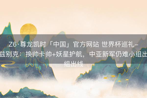 Z6·尊龙凯时「中国」官方网站 世界杯巡礼-乌兹别克：换帅卡帅+妖星护航，中亚新军仍难小组出线